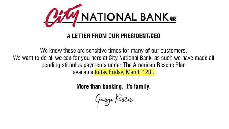 We know these are sensitive times for many of our customers. We want to do all we can for you here at City National Bank; as such we have made all pending stimulus payments under the American Rescue Plan available today Friday, MArch 12th.